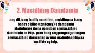 2. Masidhing Damdamin
ang dikta ng bodily appetites, pagkiling sa isang
bagay o kilos (tendency) o damdamin
Maituturing ito na paglaban ng masidhing
damdamin sa isip - para bang ang pangangailangan
ng masidhing damdamin ay mas matimbang kaysa
sa dikta ng isip.
 