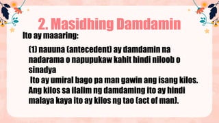 2. Masidhing Damdamin
Ito ay maaaring:
(1) nauuna (antecedent) ay damdamin na
nadarama o napupukaw kahit hindi niloob o
sinadya
Ito ay umiral bago pa man gawin ang isang kilos.
Ang kilos sa ilalim ng damdaming ito ay hindi
malaya kaya ito ay kilos ng tao (act of man).
 