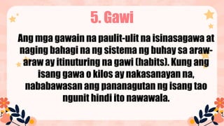 5. Gawi
Ang mga gawain na paulit-ulit na isinasagawa at
naging bahagi na ng sistema ng buhay sa araw-
araw ay itinuturing na gawi (habits). Kung ang
isang gawa o kilos ay nakasanayan na,
nababawasan ang pananagutan ng isang tao
ngunit hindi ito nawawala.
 