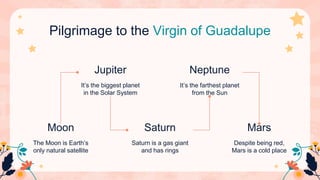 Pilgrimage to the Virgin of Guadalupe
The Moon is Earth’s
only natural satellite
Moon
Despite being red,
Mars is a cold place
Mars
It’s the biggest planet
in the Solar System
Jupiter
Saturn is a gas giant
and has rings
Saturn
It’s the farthest planet
from the Sun
Neptune
 