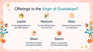 Offerings to the Virgin of Guadalupe?
It’s the biggest planet in
the Solar System
It’s the farthest planet
from the Sun
Despite being red, Mars
is a cold place
The Moon is Earth’s
only natural satellite
Saturn is a gas giant
and has several rings
Jupiter Neptune Mars
Moon Saturn
 