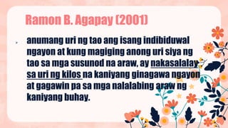  anumang uri ng tao ang isang indibiduwal
ngayon at kung magiging anong uri siya ng
tao sa mga susunod na araw, ay nakasalalay
sa uri ng kilos na kaniyang ginagawa ngayon
at gagawin pa sa mga nalalabing araw ng
kaniyang buhay.
Ramon B. Agapay (2001)
 
