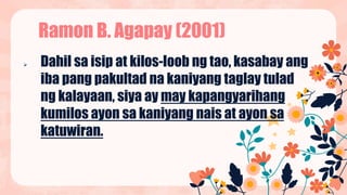  Dahil sa isip at kilos-loob ng tao, kasabay ang
iba pang pakultad na kaniyang taglay tulad
ng kalayaan, siya ay may kapangyarihang
kumilos ayon sa kaniyang nais at ayon sa
katuwiran.
Ramon B. Agapay (2001)
 