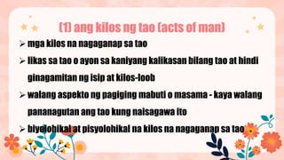 (1) ang kilos ng tao (acts of man)
mga kilos na nagaganap sa tao
likas sa tao o ayon sa kaniyang kalikasan bilang tao at hindi
ginagamitan ng isip at kilos-loob
walang aspekto ng pagiging mabuti o masama - kaya walang
pananagutan ang tao kung naisagawa ito
biyolohikal at pisyolohikal na kilos na nagaganap sa tao
 