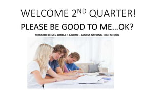 WELCOME 2ND QUARTER!
PLEASE BE GOOD TO ME…OK?
PREPARED BY: Mrs. LORELA F. BALUME – JANOSA NATIONAL HIGH SCHOOL
 