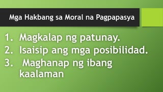 Mga Hakbang sa Moral na Pagpapasya
1. Magkalap ng patunay.
2. Isaisip ang mga posibilidad.
3. Maghanap ng ibang
kaalaman
 