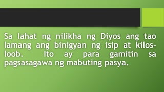 Sa lahat ng nilikha ng Diyos ang tao
lamang ang binigyan ng isip at kilos-
loob. Ito ay para gamitin sa
pagsasagawa ng mabuting pasya.
 