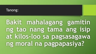 Tanong:
Bakit mahalagang gamitin
ng tao nang tama ang isip
at kilos-loo sa pagsasagawa
ng moral na pagpapasiya?
 