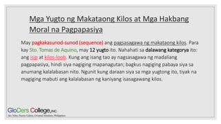 Mga Yugto ng Makataong Kilos at Mga Hakbang
Moral na Pagpapasiya
May pagkakasunod-sunod (sequence) ang pagsasagawa ng makataong kilos. Para
kay Sto. Tomas de Aquino, may 12 yugto ito. Nahahati sa dalawang kategorya ito:
ang isip at kilos-loob. Kung ang isang tao ay nagsasagawa ng madaliang
pagpapasiya, hindi siya nagiging mapanagutan; bagkus nagiging pabaya siya sa
anumang kalalabasan nito. Ngunit kung daraan siya sa mga yugtong ito, tiyak na
magiging mabuti ang kalalabasan ng kaniyang isasagawang kilos.
 
