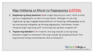 Mga Hakbang sa Moral na Pagpapasiya (LISTEN):
3. Maghanap ng ibang kaalaman (Seek insight beyond your own). Hindi sa lahat
ng oras o pagkakataon ay alam mo ang mabuti. Kailangan mo pa ring
maghanap ng mga magagandang kaalaman na maaaring makapagbigay sa iyo
ng inspirasyong makagawa ng tamang pagpapasiya. Halimbawa, maaari
mong tanungin ang iyong sarili. Ito ba ang nais ng Diyos na gawin ko?
4. Tingnan ang kalooban (Turn inward). Ano ang sinasabi sa iyo ng iyong
kalooban tungkol sa sitwasyon? Ano ang sinasabi ng iyong konsensiya? Ano
ang personal mong nararamdaman ukol sa sitwasyon?
 