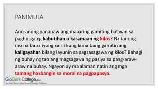 PANIMULA
Ano-anong pananaw ang maaaring gamiting batayan sa
paghusga ng kabutihan o kasamaan ng kilos? Naitanong
mo na ba sa iyong sarili kung tama bang gamitin ang
kaligayahan bilang layunin sa pagsasagawa ng kilos? Bahagi
ng buhay ng tao ang magsagawa ng pasiya sa pang-araw-
araw na buhay. Ngayon ay malalaman natin ang mga
tamang hakbangin sa moral na pagpapasya.
 