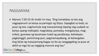 PAGGANYAK
 Marcos 7:20-23 At sinabi rin niya, “Ang lumalabas sa tao ang
nagpaparumi sa kanya sa paningin ng Diyos. Sapagkat sa loob, sa
puso ng tao, nagmumula ang masasamang isipang nag-uudyok sa
kanya upang makiapid, magnakaw, pumatay, mangalunya, mag-
imbot, gumawa ng kasamaan tulad ng pandaraya, kahalayan,
pagkainggit, paninirang-puri, pagmamayabang, at kahangalan.
Ang lahat ng masasamang bagay na ito ay nanggagaling sa puso at
dahil sa mga ito ay nagiging marumi ang tao.”
 