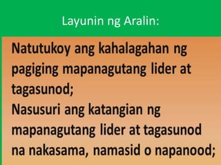 Layunin ng Aralin:
• Anu-ano ang mga
katangian ng mga lider
na nakita sa larawan?
• Bakit mahalaga ang
papel ng isang lider?
• Bakit kailangan mong
gampanin ang iyong
tungkulin bilang
tagasunod?
• Kung ikaw ay lider o
tagasunod, ano ang
mga maaari mong
maiambag sa iyog
 