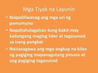 Mga Tiyak na Layunin
• Naipaliliwanag ang mga uri ng
pamumuno
• Napahahalagahan kung bakit may
kailangang maging lider at tagasunod
sa isang pangkat
• Naisasagawa ang mga angkop na kilos
ng pagiging mapanagutang pinuno at
ang pagiging tagasunod
 