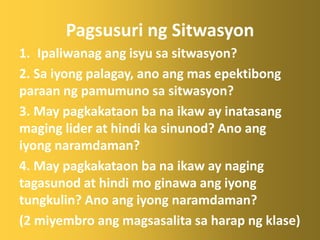 Pagsusuri ng Sitwasyon
1. Ipaliwanag ang isyu sa sitwasyon?
2. Sa iyong palagay, ano ang mas epektibong
paraan ng pamumuno sa sitwasyon?
3. May pagkakataon ba na ikaw ay inatasang
maging lider at hindi ka sinunod? Ano ang
iyong naramdaman?
4. May pagkakataon ba na ikaw ay naging
tagasunod at hindi mo ginawa ang iyong
tungkulin? Ano ang iyong naramdaman?
(2 miyembro ang magsasalita sa harap ng klase)
 