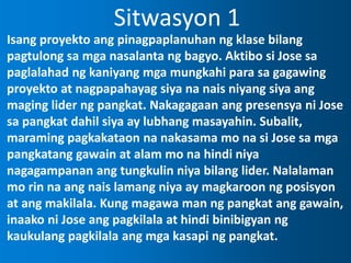 Sitwasyon 1
Isang proyekto ang pinagpaplanuhan ng klase bilang
pagtulong sa mga nasalanta ng bagyo. Aktibo si Jose sa
paglalahad ng kaniyang mga mungkahi para sa gagawing
proyekto at nagpapahayag siya na nais niyang siya ang
maging lider ng pangkat. Nakagagaan ang presensya ni Jose
sa pangkat dahil siya ay lubhang masayahin. Subalit,
maraming pagkakataon na nakasama mo na si Jose sa mga
pangkatang gawain at alam mo na hindi niya
nagagampanan ang tungkulin niya bilang lider. Nalalaman
mo rin na ang nais lamang niya ay magkaroon ng posisyon
at ang makilala. Kung magawa man ng pangkat ang gawain,
inaako ni Jose ang pagkilala at hindi binibigyan ng
kaukulang pagkilala ang mga kasapi ng pangkat.
 