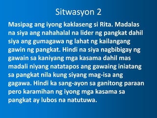 Sitwasyon 2
Masipag ang iyong kaklaseng si Rita. Madalas
na siya ang nahahalal na lider ng pangkat dahil
siya ang gumagawa ng lahat ng kailangang
gawin ng pangkat. Hindi na siya nagbibigay ng
gawain sa kaniyang mga kasama dahil mas
madali niyang natatapos ang gawaing iniatang
sa pangkat nila kung siyang mag-isa ang
gagawa. Hindi ka sang-ayon sa ganitong paraan
pero karamihan ng iyong mga kasama sa
pangkat ay lubos na natutuwa.
 