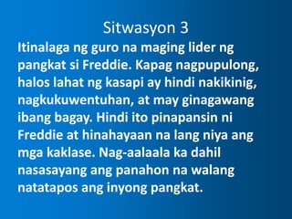 Sitwasyon 3
Itinalaga ng guro na maging lider ng
pangkat si Freddie. Kapag nagpupulong,
halos lahat ng kasapi ay hindi nakikinig,
nagkukuwentuhan, at may ginagawang
ibang bagay. Hindi ito pinapansin ni
Freddie at hinahayaan na lang niya ang
mga kaklase. Nag-aalaala ka dahil
nasasayang ang panahon na walang
natatapos ang inyong pangkat.
 
