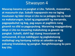 Sitwasyon 4
Masarap kasama sa pangkat si Lito. Tahimik, maaasahan,
at masunurin siya. Subalit napapansin mo na laging
inuutusan ng lider ninyo si Lito na sa palagay mo ay hindi
na makatarungan, tulad ng pagpapabili ng meryenda,
pagpapabuhat ng bag, pag-aayos at paglilinis nang
ginamit na silid sa pagpupulong. Maraming magagandang
ideya si Lito na maaaring makatulong sa gawain ng
pangkat. Subalit, dahil lagi siyang inuuutusan at
sumusunod, di siya nabibigyan ng pagkakataong
maibahagi ang kaniyang naiisip at saloobin sa mga
paksang tinatalakay ng pangkat. Nanghihinayang ka para
kay Lito.
 