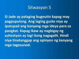 Sitwasyon 5
Si Jade ay palaging bugnutin kapag may
pagpupulong. Ang laging gusto niya ay
ipatupad ang kanyang mga ideya para sa
pangkat. Kapag ikaw ay nagbigay ng
suhestyon ay lagi itong nagagalit. Hindi
niya tinatanggap ang opinyon ng kanyang
mga tagasunod.
 