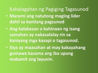 Kahalagahan ng Pagiging Tagasunod
• Marami ang natutong maging lider
dahil sa kanilang pagsunod
• Ang kalakasan o kahinaan ng isang
samahan ay nakasalalay rin sa
kaniyang mga kasapi o tagasunod.
• Siya ay maasahan at may kakayahang
gumawa kasama ang iba upang
makamit ang layunin.
 