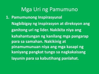 Mga Uri ng Pamumuno
1. Pamumunong Inspirasyunal
Nagbibigay ng inspirasyon at direksyon ang
ganitong uri ng lider. Nakikita niya ang
kahahantungan ng kanilang mga pangarap
para sa samahan. Nakikinig at
pinamumunuan niya ang mga kasapi ng
kaniyang pangkat tungo sa nagkakaisang
layunin para sa kabutihang panlahat.
 