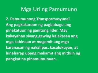 Mga Uri ng Pamumuno
2. Pamumunong Transpormasyunal
Ang pagkakaroon ng pagbabago ang
pinakatuon ng ganitong lider. May
kakayahan siyang gawing kalakasan ang
mga kahinaan at magamit ang mga
karanasan ng nakalipas, kasalukuyan, at
hinaharap upang makamit ang mithiin ng
pangkat na pinamumunuan.
 