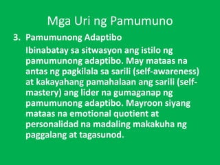 Mga Uri ng Pamumuno
3. Pamumunong Adaptibo
Ibinabatay sa sitwasyon ang istilo ng
pamumunong adaptibo. May mataas na
antas ng pagkilala sa sarili (self-awareness)
at kakayahang pamahalaan ang sarili (self-
mastery) ang lider na gumaganap ng
pamumunong adaptibo. Mayroon siyang
mataas na emotional quotient at
personalidad na madaling makakuha ng
paggalang at tagasunod.
 