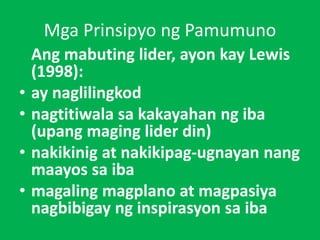 Mga Prinsipyo ng Pamumuno
Ang mabuting lider, ayon kay Lewis
(1998):
• ay naglilingkod
• nagtitiwala sa kakayahan ng iba
(upang maging lider din)
• nakikinig at nakikipag-ugnayan nang
maayos sa iba
• magaling magplano at magpasiya
nagbibigay ng inspirasyon sa iba
 