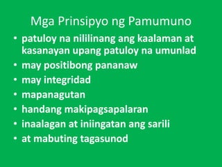Mga Prinsipyo ng Pamumuno
• patuloy na nililinang ang kaalaman at
kasanayan upang patuloy na umunlad
• may positibong pananaw
• may integridad
• mapanagutan
• handang makipagsapalaran
• inaalagan at iniingatan ang sarili
• at mabuting tagasunod
 
