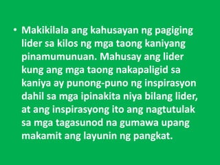 • Makikilala ang kahusayan ng pagiging
lider sa kilos ng mga taong kaniyang
pinamumunuan. Mahusay ang lider
kung ang mga taong nakapaligid sa
kaniya ay punong-puno ng inspirasyon
dahil sa mga ipinakita niya bilang lider,
at ang inspirasyong ito ang nagtutulak
sa mga tagasunod na gumawa upang
makamit ang layunin ng pangkat.
 