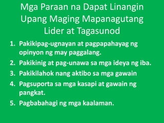 Mga Paraan na Dapat Linangin
Upang Maging Mapanagutang
Lider at Tagasunod
1. Pakikipag-ugnayan at pagpapahayag ng
opinyon ng may paggalang.
2. Pakikinig at pag-unawa sa mga ideya ng iba.
3. Pakikilahok nang aktibo sa mga gawain
4. Pagsuporta sa mga kasapi at gawain ng
pangkat.
5. Pagbabahagi ng mga kaalaman.
 