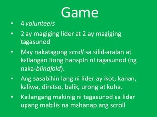 Game
• 4 volunteers
• 2 ay magiging lider at 2 ay magiging
tagasunod
• May nakatagong scroll sa silid-aralan at
kailangan itong hanapin ni tagasunod (ng
naka-blindfold).
• Ang sasabihin lang ni lider ay ikot, kanan,
kaliwa, diretso, balik, urong at kuha.
• Kailangang makinig ni tagasunod sa lider
upang mabilis na mahanap ang scroll
 