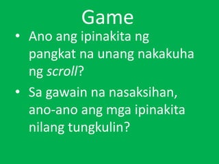Game
• Ano ang ipinakita ng
pangkat na unang nakakuha
ng scroll?
• Sa gawain na nasaksihan,
ano-ano ang mga ipinakita
nilang tungkulin?
 