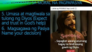 MGA HAKBANG SA MORAL NA PAGPAPASIYA
5. Umasa at magtiwala sa
tulong ng Diyos (Expect
and trust in God’s help)
6. Magsagawa ng Pasiya (
Name your decision)
 