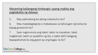 Maraming kailangang timbangin upang makita ang
pagkakaiba ng dalawa:
5. May pakinabang ba akong makukuha rito?
6. May madadagdag ba o mababawas sa kahulugan ng buhay ko
kapag ginawa ko ito?
7. Saan nagmumula ang takot: takot na masaktan, takot
magkamali, takot sa sasabihin ng iba, o takot dahil talagang
ikapapahamak ko ang gawin pa ang bagay na ito?
 
