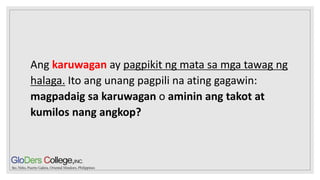 Ang karuwagan ay pagpikit ng mata sa mga tawag ng
halaga. Ito ang unang pagpili na ating gagawin:
magpadaig sa karuwagan o aminin ang takot at
kumilos nang angkop?
 