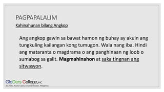 PAGPAPALALIM
Kahinahunan bilang Angkop
Ang angkop gawin sa bawat hamon ng buhay ay akuin ang
tungkuling kailangan kong tumugon. Wala nang iba. Hindi
ang mataranta o magdrama o ang panghinaan ng loob o
sumabog sa galit. Magmahinahon at saka tingnan ang
sitwasyon.
 