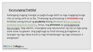 Karunungang Praktikal
Kailangang maging maingat sa paghuhusga dahil sa mga magiging bunga
nito sa iyong sarili at sa iba. Tinatawag ng pilosopong si Aristoteles ang
kinikilala nating birtud ng prudentia bilang phronesis o karunungang
praktikal (practical wisdom). Aniya, ang phronesis ay isinasagawang
karunungan. Ibig sabihin, iniaangkop ang natututuhan ng isip sa mga pang-
araw-araw na gawain. Ang paghusga ay hindi lamang gumagalaw sa
larangan ng mga ideya kundi sa mga kinakailangan ng mga sitwasyon o
pangyayari.
 