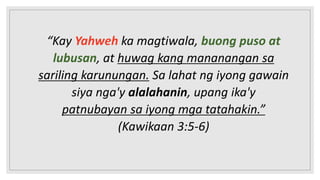 “Kay Yahweh ka magtiwala, buong puso at
lubusan, at huwag kang mananangan sa
sariling karunungan. Sa lahat ng iyong gawain
siya nga'y alalahanin, upang ika'y
patnubayan sa iyong mga tatahakin.”
(Kawikaan 3:5-6)
 