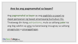 Ano ba ang pagmamahal sa bayan?
Ang pagmamahal sa bayan ay ang pagkilala sa papel na
dapat gampanan ng bawat amamayang bumubuo rito.
Tinatawag din itong patriyotismo, mula sa salitang pater na
ang ibig sabihin ay ama na karaniwang iniuugnay sa salitang
pinagmulan o pinanggalingan.
 
