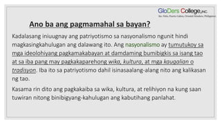 Ano ba ang pagmamahal sa bayan?
Kadalasang iniuugnay ang patriyotismo sa nasyonalismo ngunit hindi
magkasingkahulugan ang dalawang ito. Ang nasyonalismo ay tumutukoy sa
mga ideolohiyang pagkamakabayan at damdaming bumibigkis sa isang tao
at sa iba pang may pagkakaparehong wika, kultura, at mga kaugalian o
tradisyon. Iba ito sa patriyotismo dahil isinasaalang-alang nito ang kalikasan
ng tao.
Kasama rin dito ang pagkakaiba sa wika, kultura, at relihiyon na kung saan
tuwiran nitong binibigyang-kahulugan ang kabutihang panlahat.
 