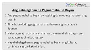 Ang Kahalagahan ng Pagmamahal sa Bayan
1.Ang pagmamahal sa bayan ay nagiging daan upang makamit ang
layunin.
2.Pinagbubuklod ng pagmamahal sa bayan ang mga tao sa
lipunan.
3.Naiingatan at napahahalagahan ng pagmamahal sa bayan ang
karapatan at dignidad ng tao.
4.Napahahalagahan ng pagmamahal sa bayan ang kultura,
paniniwala at pagkakakilanlan.
 