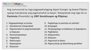 Ang sumusunod ay mga pagpapahalagang dapat linangin ng bawat Pilipino
upang maisabuhay ang pagmamahal sa bayan. Nakapaloob ang mga ito sa
Panimula (Preamble) ng 1987 Konstitusyon ng Pilipinas:
1. Pagpapahalaga sa buhay.
2. Katotohanan (Integridad).
3. Pagmamahal at pagmamalasakit
sa kapuwa.
4. Pananampalataya
5. Paggalang
6. Katarungan
7. Kapayapaan
8. Kaayusan
9. Pagkalinga sa pamilya at salinlahi
10. Kasipagan
11. Pangangalaga sa kalikasan at kapaligiran.
12. Pagkakaisa
13. Kabayanihan
14. Kalayaan
15. Pagsunod sa batas.
16. Pagsusulong ng kabutihang panlahat
 