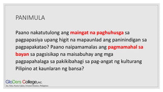 PANIMULA
Paano nakatutulong ang maingat na paghuhusga sa
pagpapasiya upang higit na mapaunlad ang paninindigan sa
pagpapakatao? Paano naipamamalas ang pagmamahal sa
bayan sa pagsisikap na maisabuhay ang mga
pagpapahalaga sa pakikibahagi sa pag-angat ng kulturang
Pilipino at kaunlaran ng bansa?
 