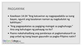 PAGGANYAK
 Kawikaan 14:34 “Ang katuwiran ay nagpapadakila sa isang
bayan, ngunit ang kasalanan naman ay nagdudulot ng
kahihiyan.”
 “Ang pagpapakatao ay pagiging maingat sa paghuhusga.”
Ano ang kahulugan ng pahayag na ito?
 Paano nakahahadlang ang pandaraya at pagkamakasarili sa
pag-unlad ng isang bayan gayundin sa pagka-Pilipino natin?
 