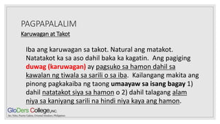 PAGPAPALALIM
Karuwagan at Takot
Iba ang karuwagan sa takot. Natural ang matakot.
Natatakot ka sa aso dahil baka ka kagatin. Ang pagiging
duwag (karuwagan) ay pagsuko sa hamon dahil sa
kawalan ng tiwala sa sarili o sa iba. Kailangang makita ang
pinong pagkakaiba ng taong umaayaw sa isang bagay 1)
dahil natatakot siya sa hamon o 2) dahil talagang alam
niya sa kaniyang sarili na hindi niya kaya ang hamon.
 