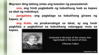 Mayroon ding tatlong antas ang kawalan ng pasasalamat: 
una, ang hindi pagbabalik ng kabutihang loob sa kapwa 
sa abot ng makakaya; 
pangalawa, ang pagtatago sa kabutihang ginawa ng 
kapwa; at 
ang ikatlo, na pinakamabigat sa lahat, ay ang hindi 
pagkilala o pagkalimot sa kabutihang natanggap mula sa 
kapwa. 
 