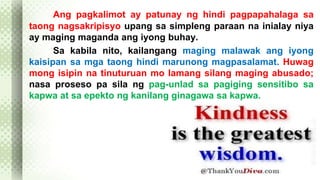 Ang pagkalimot ay patunay ng hindi pagpapahalaga sa 
taong nagsakripisyo upang sa simpleng paraan na inialay niya 
ay maging maganda ang iyong buhay. 
Sa kabila nito, kailangang maging malawak ang iyong 
kaisipan sa mga taong hindi marunong magpasalamat. Huwag 
mong isipin na tinuturuan mo lamang silang maging abusado; 
nasa proseso pa sila ng pag-unlad sa pagiging sensitibo sa 
kapwa at sa epekto ng kanilang ginagawa sa kapwa. 
 