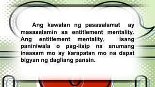 Ang kawalan ng pasasalamat ay 
masasalamin sa entitlement mentality. 
Ang entitlement mentality, isang 
paniniwala o pag-iisip na anumang 
inaasam mo ay karapatan mo na dapat 
bigyan ng dagliang pansin. 
 